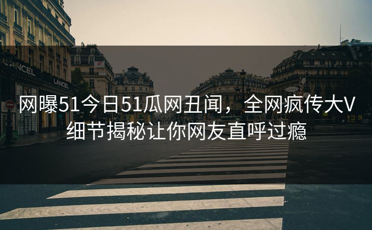 网曝51今日51瓜网丑闻，全网疯传大V细节揭秘让你网友直呼过瘾