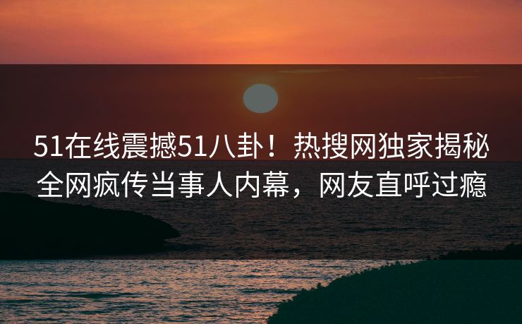 51在线震撼51八卦！热搜网独家揭秘全网疯传当事人内幕，网友直呼过瘾