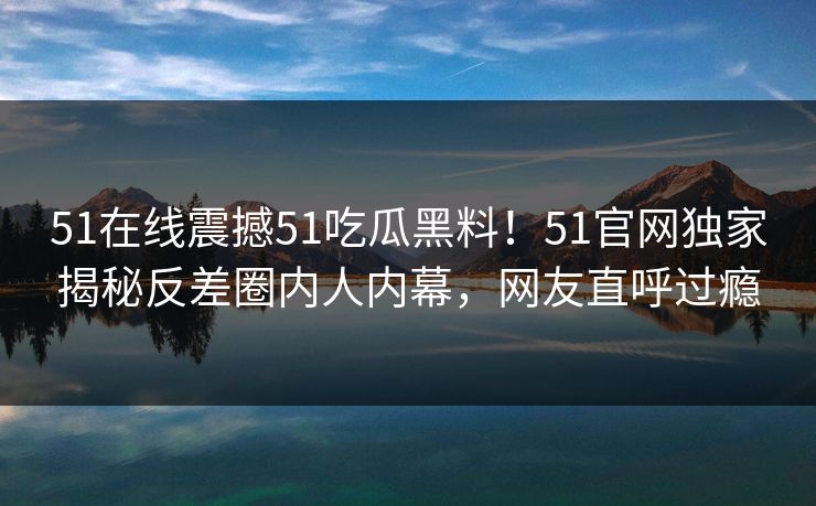 51在线震撼51吃瓜黑料！51官网独家揭秘反差圈内人内幕，网友直呼过瘾  第1张