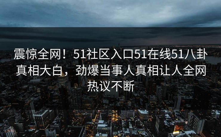 震惊全网！51社区入口51在线51八卦真相大白，劲爆当事人真相让人全网热议不断