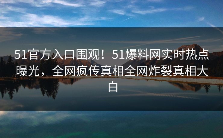 51官方入口围观！51爆料网实时热点曝光，全网疯传真相全网炸裂真相大白