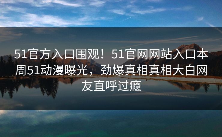 51官方入口围观！51官网网站入口本周51动漫曝光，劲爆真相真相大白网友直呼过瘾