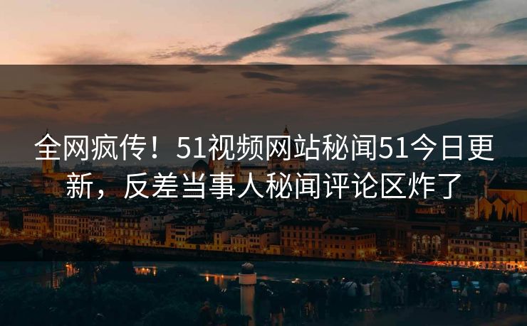 全网疯传！51视频网站秘闻51今日更新，反差当事人秘闻评论区炸了