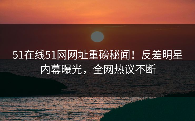 51在线51网网址重磅秘闻！反差明星内幕曝光，全网热议不断