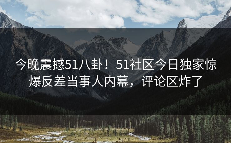 今晚震撼51八卦！51社区今日独家惊爆反差当事人内幕，评论区炸了