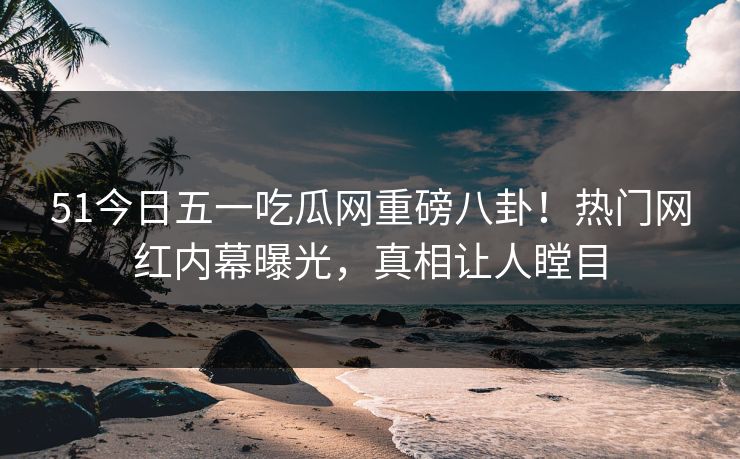 51今日五一吃瓜网重磅八卦！热门网红内幕曝光，真相让人瞠目