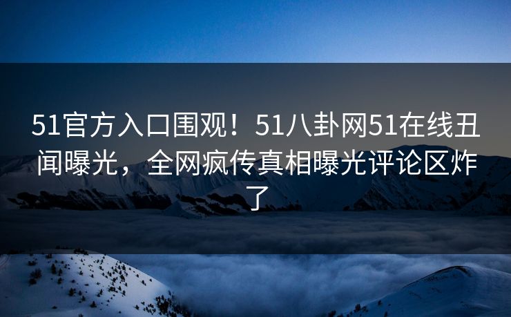 51官方入口围观！51八卦网51在线丑闻曝光，全网疯传真相曝光评论区炸了  第1张