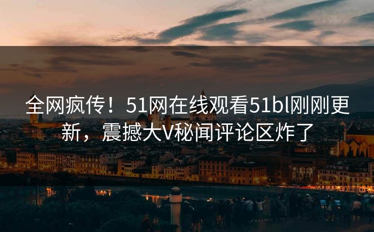 全网疯传！51网在线观看51bl刚刚更新，震撼大V秘闻评论区炸了