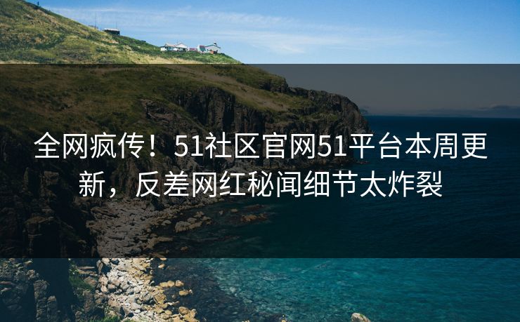 全网疯传！51社区官网51平台本周更新，反差网红秘闻细节太炸裂