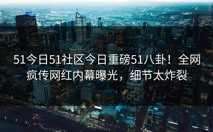 51今日51社区今日重磅51八卦！全网疯传网红内幕曝光，细节太炸裂
