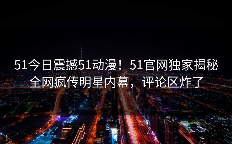 51今日震撼51动漫！51官网独家揭秘全网疯传明星内幕，评论区炸了
