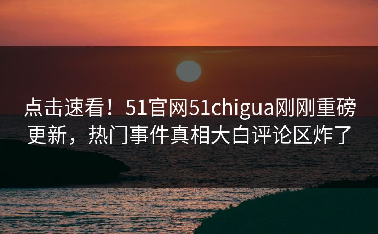 点击速看！51官网51chigua刚刚重磅更新，热门事件真相大白评论区炸了  第1张