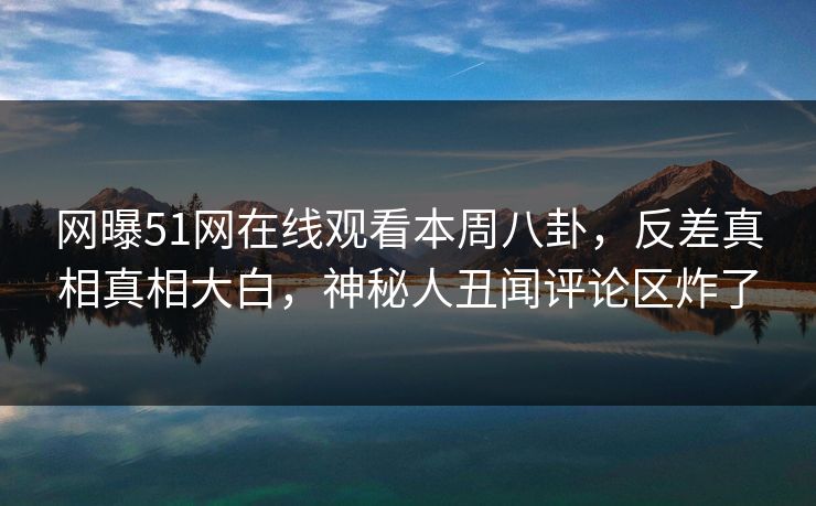 网曝51网在线观看本周八卦，反差真相真相大白，神秘人丑闻评论区炸了