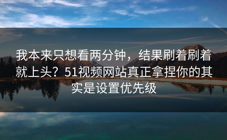我本来只想看两分钟，结果刷着刷着就上头？51视频网站真正拿捏你的其实是设置优先级