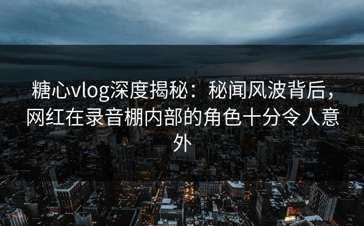 糖心vlog深度揭秘：秘闻风波背后，网红在录音棚内部的角色十分令人意外