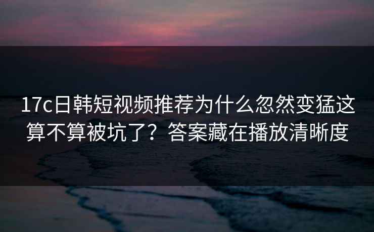 17c日韩短视频推荐为什么忽然变猛这算不算被坑了？答案藏在播放清晰度