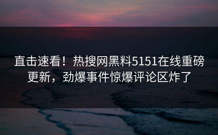 直击速看！热搜网黑料5151在线重磅更新，劲爆事件惊爆评论区炸了