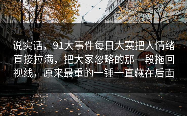 说实话，91大事件每日大赛把人情绪直接拉满，把大家忽略的那一段拖回视线，原来最重的一锤一直藏在后面