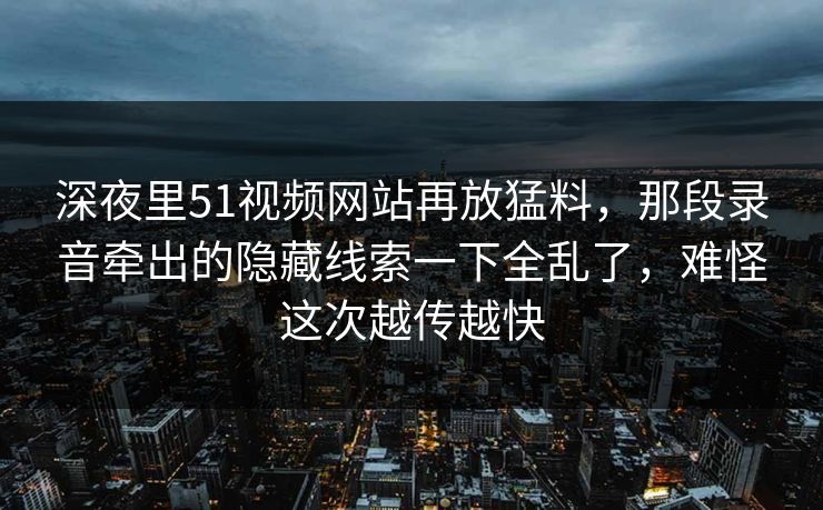 深夜里51视频网站再放猛料，那段录音牵出的隐藏线索一下全乱了，难怪这次越传越快